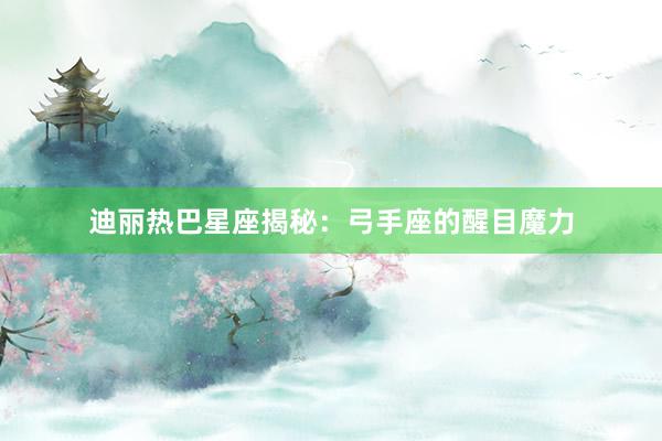 迪丽热巴星座揭秘：弓手座的醒目魔力
